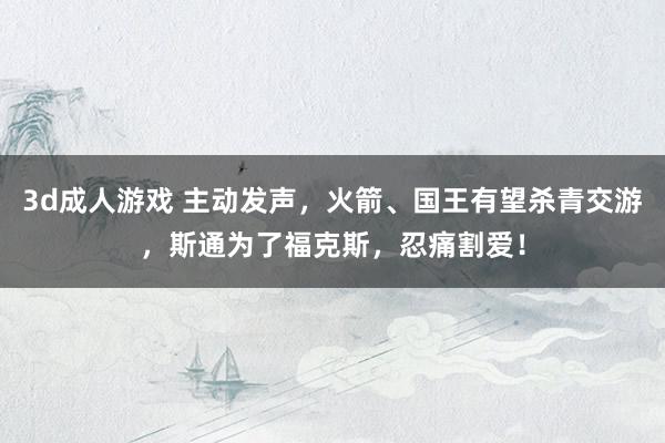 3d成人游戏 主动发声，火箭、国王有望杀青交游，斯通为了福克斯，忍痛割爱！