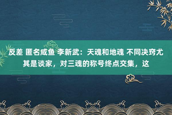 反差 匿名咸鱼 李新武:天魂和地魂 不同决窍尤其是谈家,对三魂的称号终点交集,这