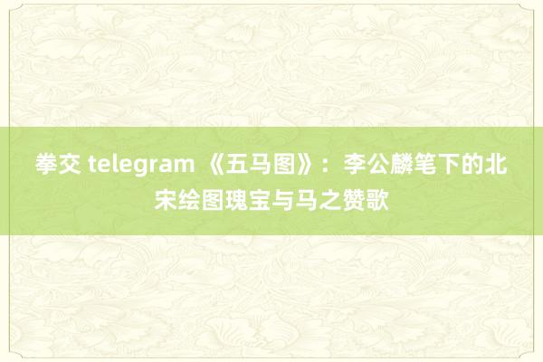 拳交 telegram 《五马图》：李公麟笔下的北宋绘图瑰宝与马之赞歌