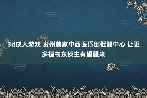3d成人游戏 贵州首家中西医昏倒促醒中心 让更多植物东谈主有望醒来