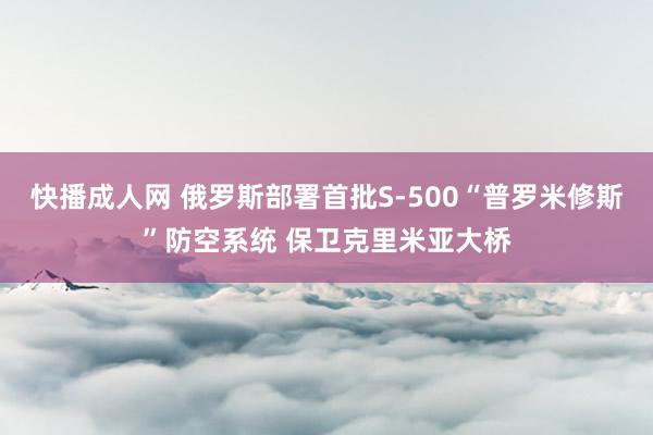 快播成人网 俄罗斯部署首批S-500“普罗米修斯”防空系统 保卫克里米亚大桥