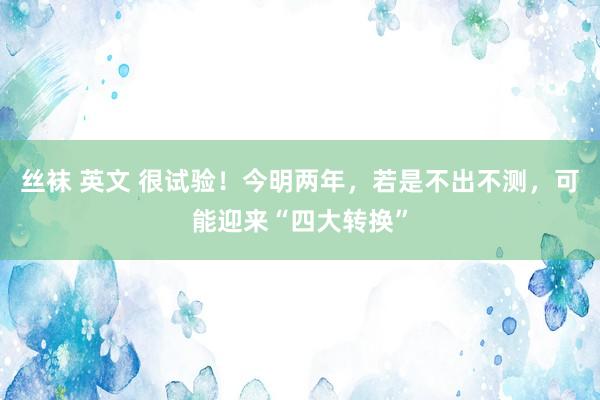 丝袜 英文 很试验！今明两年，若是不出不测，可能迎来“四大转换”