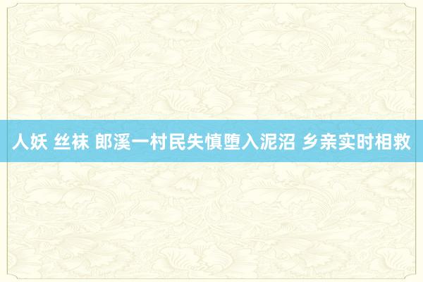 人妖 丝袜 郎溪一村民失慎堕入泥沼 乡亲实时相救