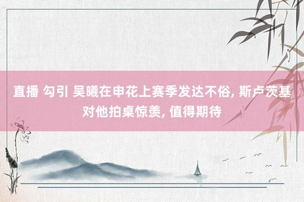 直播 勾引 吴曦在申花上赛季发达不俗， 斯卢茨基对他拍桌惊羡， 值得期待