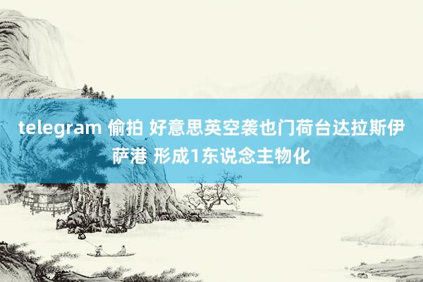 telegram 偷拍 好意思英空袭也门荷台达拉斯伊萨港 形成1东说念主物化