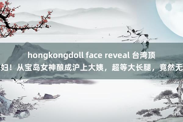 hongkongdoll face reveal 台湾顶级少妇！从宝岛女神酿成沪上大姨，超等大长腿，竟然无敌了