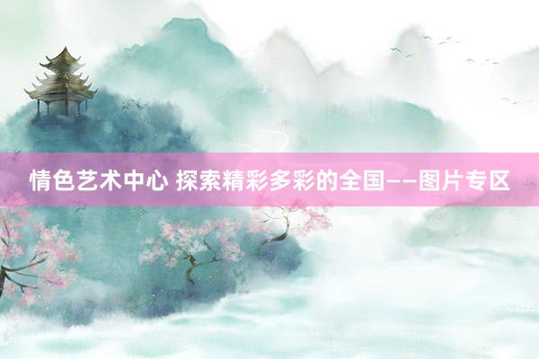 情色艺术中心 探索精彩多彩的全国——图片专区
