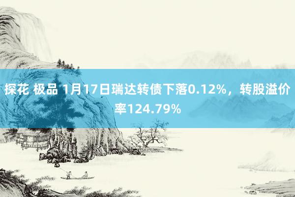 探花 极品 1月17日瑞达转债下落0.12%，转股溢价率124.79%
