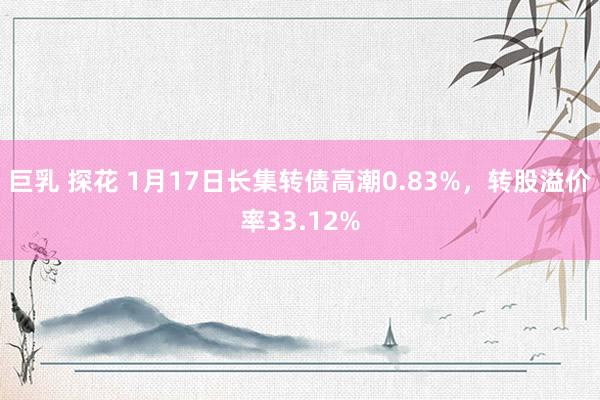 巨乳 探花 1月17日长集转债高潮0.83%，转股溢价率33.12%
