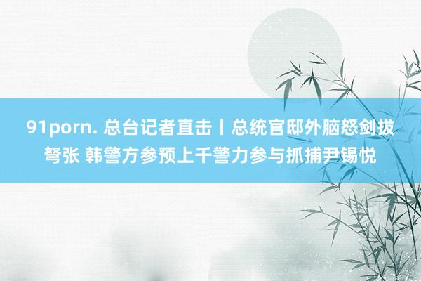 91porn. 总台记者直击丨总统官邸外脑怒剑拔弩张 韩警方参预上千警力参与抓捕尹锡悦