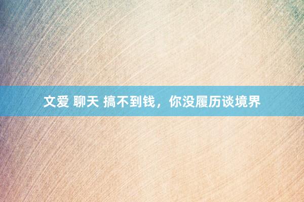 文爱 聊天 搞不到钱，你没履历谈境界