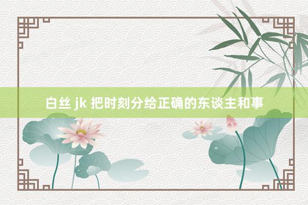 白丝 jk 把时刻分给正确的东谈主和事