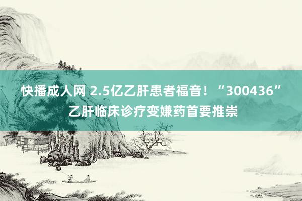 快播成人网 2.5亿乙肝患者福音！“300436” 乙肝临床诊疗变嫌药首要推崇