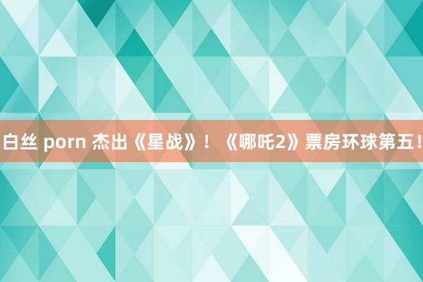 白丝 porn 杰出《星战》！《哪吒2》票房环球第五！