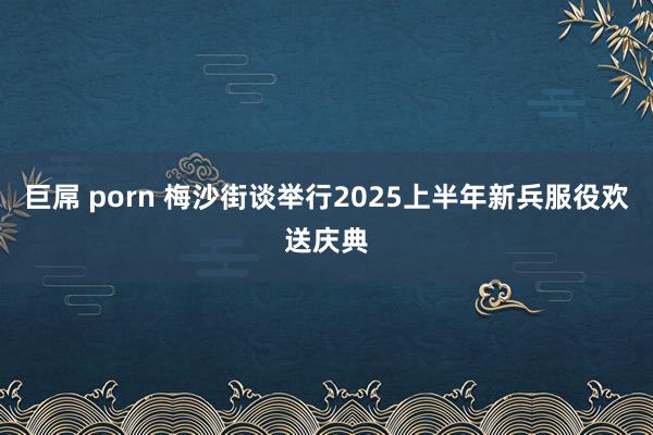 巨屌 porn 梅沙街谈举行2025上半年新兵服役欢送庆典