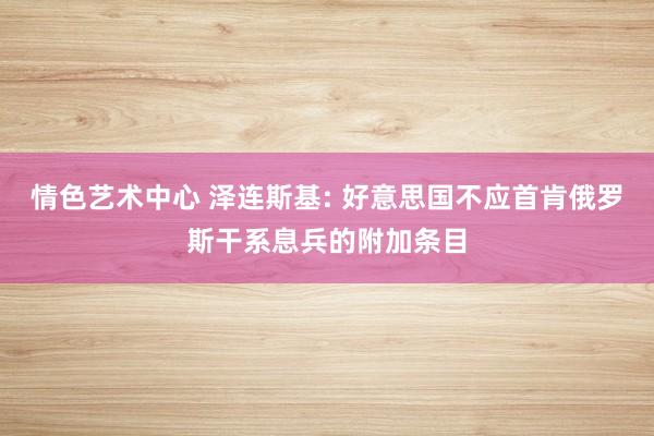 情色艺术中心 泽连斯基: 好意思国不应首肯俄罗斯干系息兵的附加条目