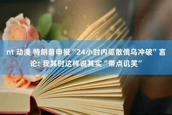 nt 动漫 特朗普申报“24小时内驱散俄乌冲破”言论: 我其时这样说其实“带点讥笑”