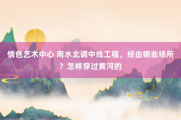 情色艺术中心 南水北调中线工程，经由哪些场所？怎样穿过黄河的