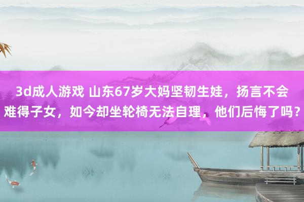 3d成人游戏 山东67岁大妈坚韧生娃，扬言不会难得子女，如今却坐轮椅无法自理，他们后悔了吗？