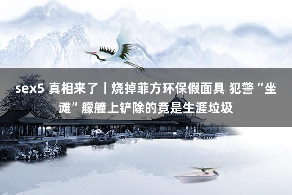 sex5 真相来了丨烧掉菲方环保假面具 犯警“坐滩”艨艟上铲除的竟是生涯垃圾