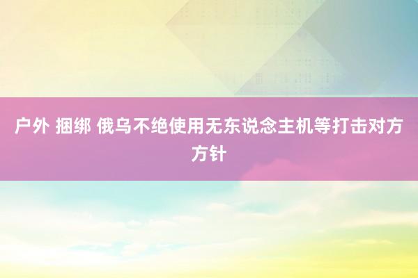 户外 捆绑 俄乌不绝使用无东说念主机等打击对方方针