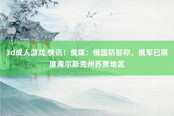 3d成人游戏 快讯！俄媒：俄国防部称，俄军已限度库尔斯克州苏贾地区