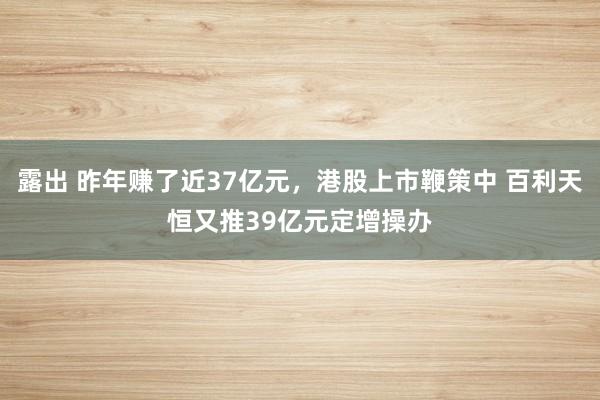 露出 昨年赚了近37亿元，港股上市鞭策中 百利天恒又推39亿元定增操办