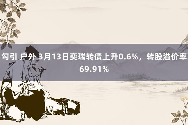 勾引 户外 3月13日奕瑞转债上升0.6%，转股溢价率69.91%