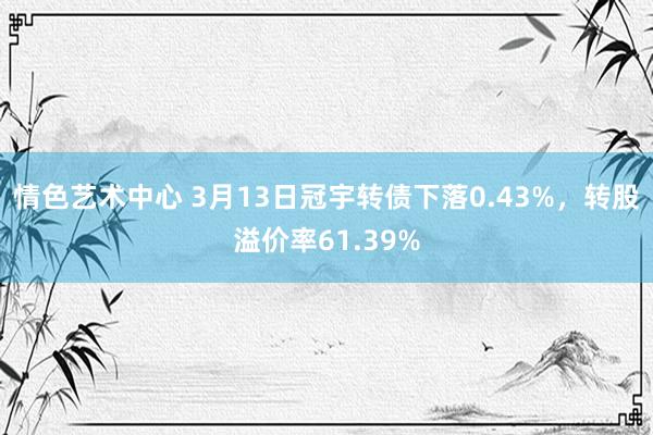 情色艺术中心 3月13日冠宇转债下落0.43%，转股溢价率61.39%