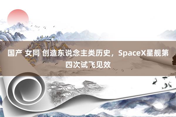 国产 女同 创造东说念主类历史，SpaceX星舰第四次试飞见效