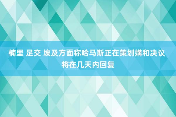 楠里 足交 埃及方面称哈马斯正在策划媾和决议 将在几天内回复