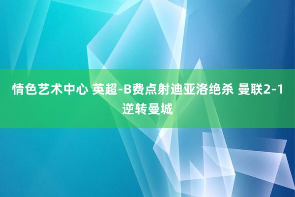 情色艺术中心 英超-B费点射迪亚洛绝杀 曼联2-1逆转曼城