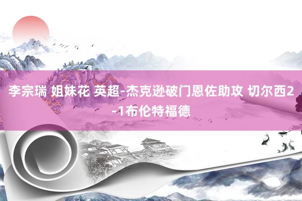 李宗瑞 姐妹花 英超-杰克逊破门恩佐助攻 切尔西2-1布伦特福德