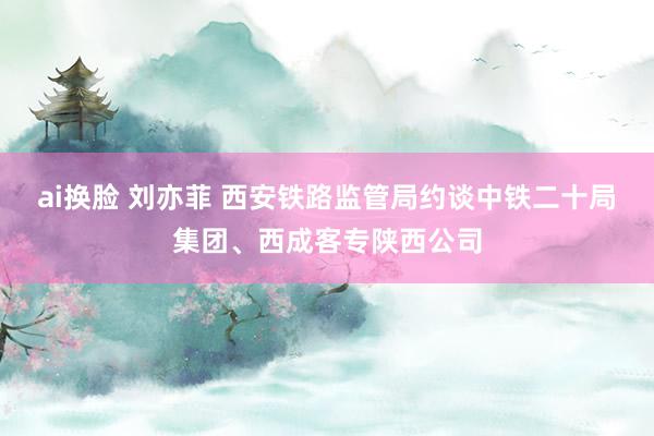 ai换脸 刘亦菲 西安铁路监管局约谈中铁二十局集团、西成客专陕西公司