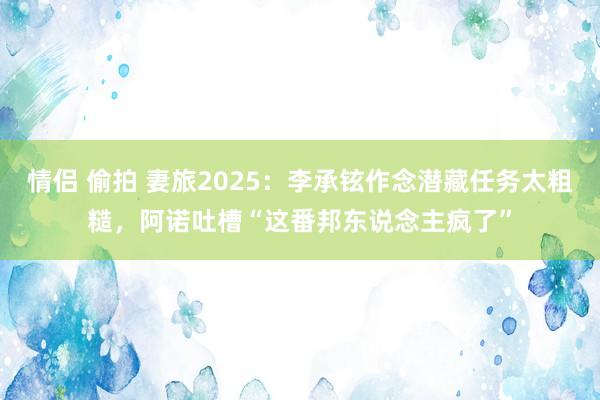 情侣 偷拍 妻旅2025：李承铉作念潜藏任务太粗糙，阿诺吐槽“这番邦东说念主疯了”
