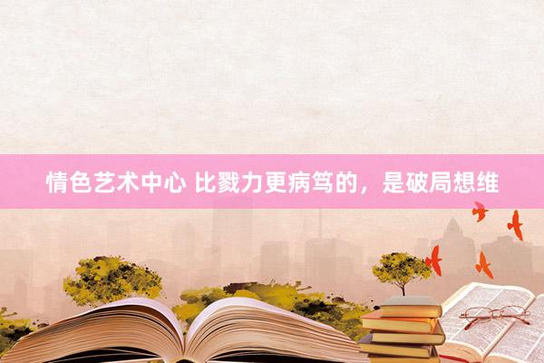 情色艺术中心 比戮力更病笃的，是破局想维