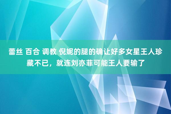 蕾丝 百合 调教 倪妮的腿的确让好多女星王人珍藏不已，就连刘亦菲可能王人要输了
