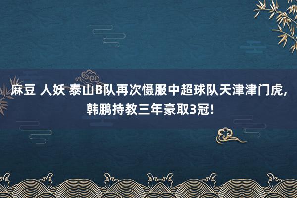 麻豆 人妖 泰山B队再次慑服中超球队天津津门虎， 韩鹏持教三年豪取3冠!