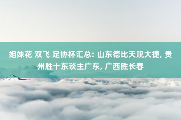 姐妹花 双飞 足协杯汇总: 山东德比天贶大捷， 贵州胜十东谈主广东， 广西胜长春