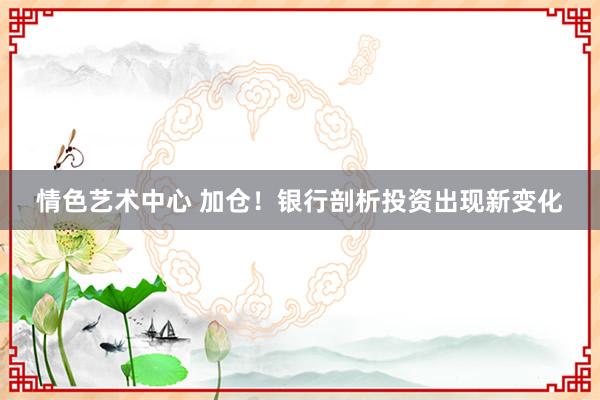 情色艺术中心 加仓！银行剖析投资出现新变化