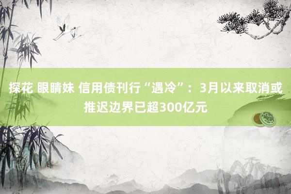 探花 眼睛妹 信用债刊行“遇冷”：3月以来取消或推迟边界已超300亿元