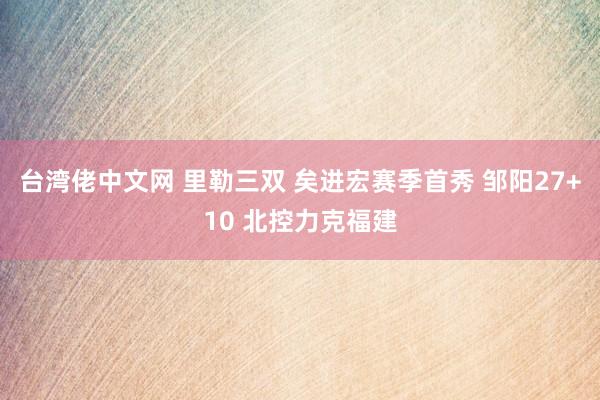 台湾佬中文网 里勒三双 矣进宏赛季首秀 邹阳27+10 北控力克福建