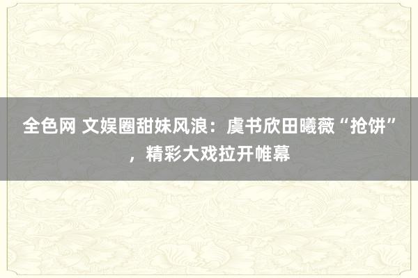 全色网 文娱圈甜妹风浪：虞书欣田曦薇“抢饼”，精彩大戏拉开帷幕