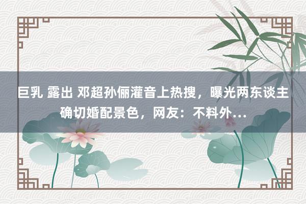 巨乳 露出 邓超孙俪灌音上热搜，曝光两东谈主确切婚配景色，网友：不料外…