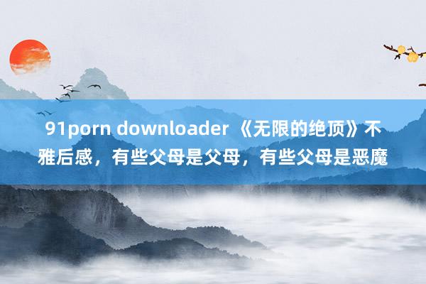 91porn downloader 《无限的绝顶》不雅后感，有些父母是父母，有些父母是恶魔