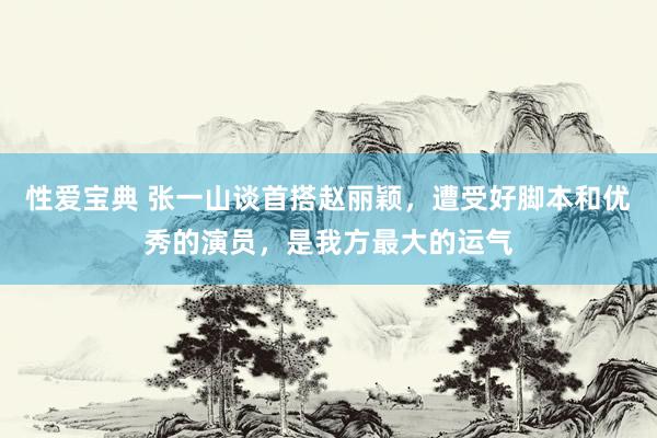 性爱宝典 张一山谈首搭赵丽颖，遭受好脚本和优秀的演员，是我方最大的运气