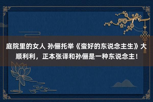 庭院里的女人 孙俪托举《蛮好的东说念主生》大顺利利，正本张译和孙俪是一种东说念主！