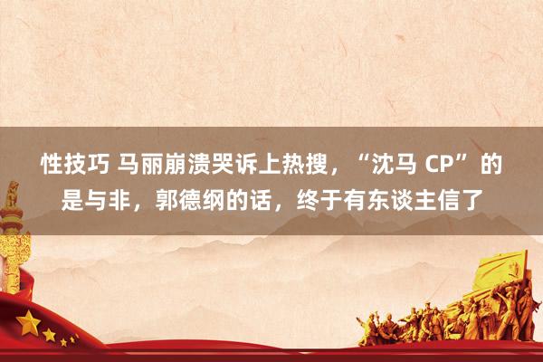 性技巧 马丽崩溃哭诉上热搜，“沈马 CP” 的是与非，郭德纲的话，终于有东谈主信了