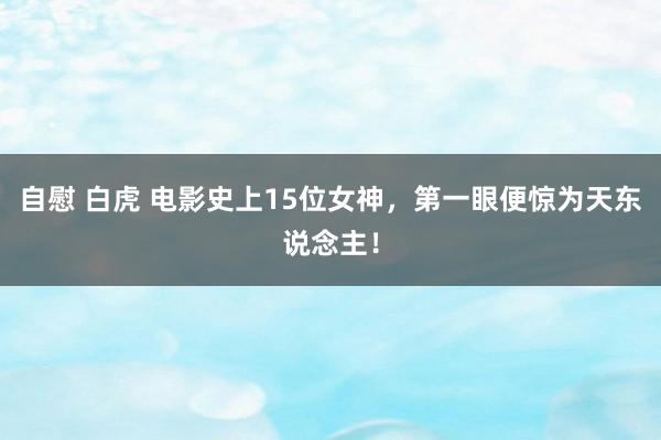 自慰 白虎 电影史上15位女神，第一眼便惊为天东说念主！