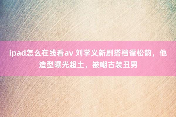 ipad怎么在线看av 刘学义新剧搭档谭松韵，他造型曝光超土，被嘲古装丑男